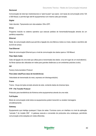 Documento Técnico - Redes de Comunicação Industrial
Devicenet
Comunicação de rede tipo mestre/escravo e “peer-to-peer” que opera com taxas de comunicação entre 125
e 500 Kbaud, e permite ligar até 64 equipamentos num mesmo cabo par torsado.
Digital
Valor discreto. Tipicamente com dois estados: ON e OFF.
Driver
Programa incluído no sistema operativo que executa pedidos de transmissão/recepção através de um
periférico especifico.
Ethernet
Rede de comunicação aberta que permite a ligação de uma fábrica a todos os níveis, desde o escritório até
às E/S de campo.
Fast Ethernet
Rede de comunicação Ethernet que a nível de comunicação dos dados opera a 100 Mbaud.
Fiber Optic Cable
Cabo de ligação de uma rede que utiliza para a transmissão dos dados a luz em lugar de um sinal eléctrico.
As fibras ópticas são utilizadas em redes para grandes distâncias ou em ambientes poluídos (ruído).
FIP
Factory Instrumentation Protocol
Flow (data rate)/Fluxo (taxa de transferência)
Velocidade de transmissão do meio, expresso em bits/segundo(b/s).
Frame
Trama - Grupo de bytes enviado através da rede, contendo dados de diversos tipos.
FTP - File Transfer Protocol
Protocolo para transferência de ficheiros entre equipamentos através de uma rede.
Full Duplex
Modo de comunicação onde todos os equipamentos podem transmitir ou receber mensagens
simultâneamente.
Gateway
Equipamento que interliga quaisquer 2 tipos de redes. Funciona como um interface no nível da aplicação
“camada 7 do modelo OSI” . A gateway executa a conversão de protocolos e/ou endereços, permitindo
comunicação entre estações em redes diferentes.
40
 