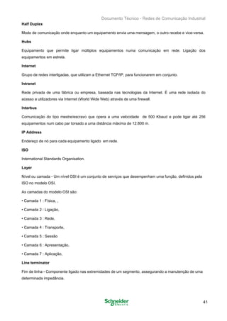 Documento Técnico - Redes de Comunicação Industrial
Half Duplex
Modo de comunicação onde enquanto um equipamento envia uma mensagem, o outro recebe e vice-versa.
Hubs
Equipamento que permite ligar múltiplos equipamentos numa comunicação em rede. Ligação dos
equipamentos em estrela.
Internet
Grupo de redes interligadas, que utilizam a Ethernet TCP/IP, para funcionarem em conjunto.
Intranet
Rede privada de uma fábrica ou empresa, baseada nas tecnologias da Internet. É uma rede isolada do
acesso a utilizadores via Internet (World Wide Web) através de uma firewall.
Interbus
Comunicação do tipo mestre/escravo que opera a uma velocidade de 500 Kbaud e pode ligar até 256
equipamentos num cabo par torsado a uma distância máxima de 12.800 m.
IP Address
Endereço de nó para cada equipamento ligado em rede.
ISO
International Standards Organisation.
Layer
Nível ou camada - Um nível OSI é um conjunto de serviços que desempenham uma função, definidos pela
ISO no modelo OSI.
As camadas do modelo OSI são:
• Camada 1 : Física, ,
• Camada 2 : Ligação,
• Camada 3 : Rede,
• Camada 4 : Transporte,
• Camada 5 : Sessão
• Camada 6 : Apresentação,
• Camada 7 : Aplicação,
Line terminator
Fim de linha - Componente ligado nas extremidades de um segmento, assegurando a manutenção de uma
determinada impedância.
41
 