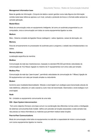 Documento Técnico - Redes de Comunicação Industrial
Management information base
Base de gestão de informação - Conjunto de dados a serem geridos numa rede.Alguma da informação
contida nesta base refere-se apenas a um nível, contudo o protocolo de troca e o formato estão sempre na
camada aplicação.
Master/Slave
Modo de comunicação onde um equipamento inteligente, tal como um autómato programável ou um
computador, inicia a comunicação com todos os outros equipamentos ligados na rede.
Medium
Meio - Sistema completo de ligações físicas (cablagem).: cabos, ligadores, caixas de derivação, etc.
Memory
Área de armazenamento no processador do autómato para o programa, o estado das entradas/saídas e os
dados.
Memory Address
Localização específica da memória.
Modbus
Comunicação de rede tipo mestre/escravo, baseada no standard RS-232 permitindo velocidades de
comunicação de 19,2 Kbaud, ligação no máximo de 31 equipamentos num único cabo par torsado.
Modbus Plus
Comunicação de rede tipo “peer-to-peer”, permitindo velocidades de comunicação de 1 Mbaud, ligação de
64 equipamentos num cabo par torsado simples ou redundante.
Modem
Acrónimo para modelador/desmodelador. Modula o sinal digital num analógico para transmissão através de
rede telefónica, utilizando um cabo coaxial ou outro meio de transmissão. Desmodula o sinal analógico num
sinal digital.
Node
Nó - Unidade ou equipamento comunicante de uma rede.
OSI - Open System Interconnection
Tem como objectivo fornecer uma base comum na coordenação das diferentes normas sobre a interligação
de sistemas comunicantes.Este modelo define com precisão as funções associadas a cada camada mas
não precisa os meios informáticos ou materiais que permitem realizar estas funções.
Peer-to-Peer Communications
Modo de comunicação onde todos os equipamentos na rede têm a capacidade de iniciar a comunicação
com outros equipamentos ligados na mesma.
42
 