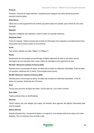 Documento Técnico - Redes de Comunicação Industrial
Protocol
Protocolo - Conjunto de regras definidas, necessárias para assegurar que vários elementos possam
executar trocas de dados.
Redundancy
Utiliza dois ou mais equipamentos de controlo que podem operar em paralelo, para controlo de uma única
operação.
Repeater
Dispositivo inteligente para regenerar o sinal em redes com grandes distâncias.
Response frame
Trama de resposta - Dados enviados pelo produtor de informação como resposta a uma determinada trama.
Estes dados são enviados a todos os consumidores.
RJ-45
Tipo de ficha utilizada nas redes 10Base T e 100Base T..
Router
Equipamento de comunicação que permite ligar múltiplos segmentos de rede ou sub-redes, reenvia
mensagens de uma rede para outra e isola o tráfico de mensagens entre segmentos de rede.
RS-232C / Electronic Institute of America (EIA)
Standard para a comunicação de dados. Os dados são enviados em diferentes velocidades. 8 bits de dados
por caractere, distâncias até 12 metros. Comunicação ponto-a-ponto.
RS-485 / Electronic Institute of America (EIA)
Standard para a comunicação de dados. Os dados são enviados em diferentes velocidades . 8 bits de
dados por caractere. Distâncias até 120 metros.
Scan
Técnica para escrutínio da lógica das redes, uma de cada vez, e por ordem numérica.
Scan table
Tabela contendo todos os identificadores.
Slot time
Tempo máximo que uma estação que acabou de transmitir deve aguardar até detector transmissão pela
próxima estação.
Station (Device)
Estação (Equipamento) - Equipamento ligado a um segmento. Uma estação pode trocar dados com outras
estações. Tem um endereço único em toda a rede.
43
 
