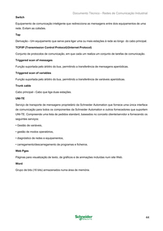 Documento Técnico - Redes de Comunicação Industrial
Switch
Equipamento de comunicação inteligente que redirecciona as mensagens entre dois equipamentos de uma
rede. Evitam as colisões.
Tap
Derivação - Um equipamento que serve para ligar uma ou mais estações à rede ao longo do cabo principal.
TCP/IP (Transmission Control Protocol)/(Internet Protocol)
Conjunto de protocolos de comunicação, em que cada um realiza um conjunto de tarefas de comunicação.
Triggered scan of messages
Função suportada pelo árbitro do bus, permitindo a transferência de mensagens aperiódicas.
Triggered scan of variables
Função suportada pelo árbitro do bus, permitindo a transferência de variáveis aperiódicas.
Trunk cable
Cabo principal - Cabo que liga duas estações.
UNI-TE
Serviço de transporte de mensagens proprietário da Schneider Automation que fornece uma única interface
de comunicação para todos os componentes da Schneider Automation e outros fornecedores que suportem
UNI-TE. Compreende uma lista de pedidos standard, baseados no conceito cliente/servidor e fornecendo os
seguintes serviços:
• Gestão de variáveis,
• gestão de modos operatórios,
• diagnóstico de redes e equipamentos,
• carregamento/descarregamento de programas e ficheiros.
Web Pges
Páginas para visualização de texto, de gráficos e de animações incluídas num site Web.
Word
Grupo de bits (16 bits) armazenados numa área de memória.
44
 