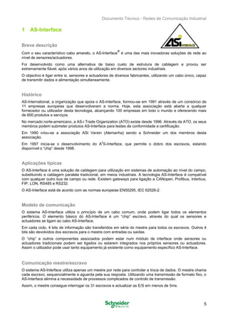 Documento Técnico - Redes de Comunicação Industrial
1 AS-Interface
Breve descrição
Com o seu característico cabo amarelo, o AS-Interface
®
é uma das mais inovadoras soluções de rede ao
nível de sensores/actuadores.
Foi desenvolvido como uma alternativa de baixo custo de estrutura de cablagem e provou ser
extremamente fiável, após vários anos de utilização em diversos sectores industriais.
O objectivo é ligar entre si, sensores e actuadores de diversos fabricantes, utilizando um cabo único, capaz
de transmitir dados e alimentação simultaneamente.
Histórico
AS-International, a organização que apoia o AS-Interface, formou-se em 1991 através de um consórcio de
11 empresas europeias que desenvolveram a norma. Hoje, esta associação está aberta a qualquer
fornecedor ou utilizador desta tecnologia, alcançando 100 empresas em todo o mundo e oferecendo mais
de 600 produtos e serviços.
No mercado norte-americano, a AS-i Trade Organization (ATO) existe desde 1996. Através da ATO, os seus
membros podem submeter produtos AS-Interface para testes de conformidade e certificação.
Em 1990 criou-se a associação ASI Verein (Alemanha) sendo a Schneider um dos membros desta
associação.
Em 1997 inicia-se o desenvolvimento do A2
S-Interface, que permite o dobro dos escravos, estando
disponível o “chip” desde 1998.
Aplicações típicas
O AS-Interface é uma solução de cablagem para utilização em sistemas de automação ao nível do campo,
substituindo a cablagem paralela tradicional, em meios industriais. A tecnologia AS-Interface é compatível
com qualquer outro bus de campo ou rede. Existem gateways para ligação a CANopen, Profibus, Interbus,
FIP, LON, RS485 e RS232.
O AS-Interface está de acordo com as normas europeias EN50295, IEC 62026-2.
Modelo de comunicação
O sistema AS-Interface utiliza o princípio de um cabo comum, onde podem ligar todos os elementos
periféricos. O elemento básico do AS-Interface é um “chip” escravo, através do qual os sensores e
actuadores se ligam ao cabo AS-Interface.
Em cada ciclo, 4 bits de informação são transferidos em série do mestre para todos os escravos. Outros 4
bits são devolvidos dos escravos para o mestre com entradas ou saídas.
O “chip” e outros componentes associados podem estar num módulo de interface onde sensores ou
actuadores tradicionais podem ser ligados ou estarem integrados nos próprios sensores ou actuadores.
Assim o utilizador pode usar tanto equipamento já existente como equipamento específico AS-Interface.
Comunicação mestre/escravo
O sistema AS-Interface utiliza apenas um mestre por rede para controlar a troca de dados. O mestre chama
cada escravo, sequencialmente e aguarda pela sua resposta. Utilizando uma transmissão de formato fixo, o
AS-Interface elimina a necessidade de processos complicados de controlo de transmissão.
Assim, o mestre consegue interrogar os 31 escravos e actualizar as E/S em menos de 5ms.
5
 