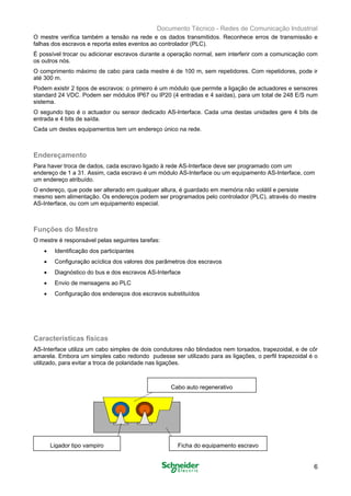 Documento Técnico - Redes de Comunicação Industrial
O mestre verifica também a tensão na rede e os dados transmitidos. Reconhece erros de transmissão e
falhas dos escravos e reporta estes eventos ao controlador (PLC).
É possível trocar ou adicionar escravos durante a operação normal, sem interferir com a comunicação com
os outros nós.
O comprimento máximo de cabo para cada mestre é de 100 m, sem repetidores. Com repetidores, pode ir
até 300 m.
Podem existir 2 tipos de escravos: o primeiro é um módulo que permite a ligação de actuadores e sensores
standard 24 VDC. Podem ser módulos IP67 ou IP20 (4 entradas e 4 saídas), para um total de 248 E/S num
sistema.
O segundo tipo é o actuador ou sensor dedicado AS-Interface. Cada uma destas unidades gere 4 bits de
entrada e 4 bits de saída.
Cada um destes equipamentos tem um endereço único na rede.
Endereçamento
Para haver troca de dados, cada escravo ligado à rede AS-Interface deve ser programado com um
endereço de 1 a 31. Assim, cada escravo é um módulo AS-Interface ou um equipamento AS-Interface, com
um endereço atribuído.
O endereço, que pode ser alterado em qualquer altura, é guardado em memória não volátil e persiste
mesmo sem alimentação. Os endereços podem ser programados pelo controlador (PLC), através do mestre
AS-Interface, ou com um equipamento especial.
Funções do Mestre
O mestre é responsável pelas seguintes tarefas:
• Identificação dos participantes
• Configuração acíclica dos valores dos parâmetros dos escravos
• Diagnóstico do bus e dos escravos AS-Interface
• Envio de mensagens ao PLC
• Configuração dos endereços dos escravos substituídos
Características físicas
AS-Interface utiliza um cabo simples de dois condutores não blindados nem torsados, trapezoidal, e de côr
amarela. Embora um simples cabo redondo pudesse ser utilizado para as ligações, o perfil trapezoidal é o
utilizado, para evitar a troca de polaridade nas ligações.
6
Cabo auto regenerativo
Ligador tipo vampiro Ficha do equipamento escravo
 