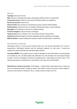 Documento Técnico - Redes de Comunicação Industrial
Resumo
Topologia: Estrutura em árvore. 

Meio: Cabo de 2 condutores para dados e alimentação (24VDC nominal, 2 A tipicamente) 

Comprimento do bus: 100m por cada mestre AS-Interface (300m com repetidores) 

Numero de escravos: máximo de 31 

Número de E/S: Até 4 sensores e 4 actuadores por escravo (máximo 248 E/S digitais) 

Endereçamento: Cada escravo tem um endereço, definido pelo mestre ou equip. especifico 

Mensagens: Do mestre para o escravo com resposta imediata. 

Formato mensagem: 4 bits por escravo e mensagem 

Tempo de ciclo: Com 31 escravos: 5 ms. Com menos escravos o tempo diminui. 

Detecção de erros: Mensagens incorrectas detectadas, gerando repetição da mensagem. 

Módulo Interface: 4 portas configuráveis (entradas, saídas ou bidireccional) e 4 parâmetros 

Características especiais
Alimentação pelo bus: O cabo de sinal comporta 30Vcc com uma corrente tipicamente de 2 A para os
equipamentos. Alimentação adicional pode ser distribuída utilizando um cabo preto. A maioria dos
equipamentos estão preparados para esta alimentação adicional.
Imunidade AMI/RFI: Uma questão comum é a falta de blindagem do cabo AS-Interface e as preocupações
de imunidade ao ruído. Os dados digitais são codificados num sinal sinusoidal, com uma pequena largura
de banda.. Existe uma filtragem que elimina as frequências fora dessa largura de banda. Assim, o AS-
Interface pode operar em ambientes com ruído eléctrico, sem haver erros de transmissão.
Determinismo e tempo de escrutínio: O AS-interface é determinístico: pode determinar-se o tempo que
leva uma mudança de estado a chegar ao mestre. Para calcular o tempo de escrutínio, basta multiplicar o
número de nós (incluindo o mestre) por 150 μs. O atraso máximo da rede é de 4.7ms.
7
 