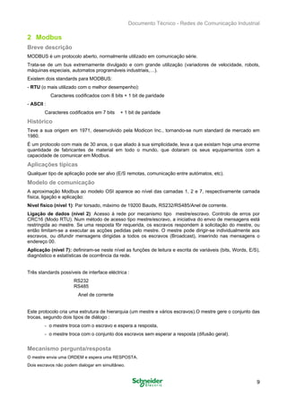 Documento Técnico - Redes de Comunicação Industrial
2 Modbus
Breve descrição
MODBUS é um protocolo aberto, normalmente utilizado em comunicação série. 

Trata-se de um bus extremamente divulgado e com grande utilização (variadores de velocidade, robots, 

máquinas especiais, automatos programáveis industriais,…).

Existem dois standards para MODBUS: 

- RTU (o mais utilizado com o melhor desempenho):
Caracteres codificados com 8 bits + 1 bit de paridade
- ASCll :
Caracteres codificados em 7 bits + 1 bit de paridade
Histórico
Teve a sua origem em 1971, desenvolvido pela Modicon Inc., tornando-se num standard de mercado em
1980.
É um protocolo com mais de 30 anos, o que aliado à sua simplicidade, leva a que existam hoje uma enorme
quantidade de fabricantes de material em todo o mundo, que dotaram os seus equipamentos com a
capacidade de comunicar em Modbus.
Aplicações típicas
Qualquer tipo de aplicação pode ser alvo (E/S remotas, comunicação entre autómatos, etc).
Modelo de comunicação
A aproximação Modbus ao modelo OSI aparece ao nível das camadas 1, 2 e 7, respectivamente camada
física, ligação e aplicação:
Nível fisico (nível 1): Par torsado, máximo de 19200 Bauds, RS232/RS485/Anel de corrente.
Ligação de dados (nível 2): Acesso à rede por mecanismo tipo mestre/escravo. Controlo de erros por
CRC16 (Modo RTU). Num método de acesso tipo mestre/escravo, a iniciativa do envio de mensagens está
restringida ao mestre. Se uma resposta fôr requerida, os escravos respondem à solicitação do mestre, ou
então limitam-se a executar as acções pedidas pelo mestre. O mestre pode dirigir-se individualmente aos
escravos, ou difundir mensagens dirigidas a todos os escravos (Broadcast), inserindo nas mensagens o
endereço 00.
Aplicação (nível 7): definiram-se neste nível as funções de leitura e escrita de variáveis (bits, Words, E/S),
diagnóstico e estatísticas de ocorrência da rede.
Três standards possíveis de interface eléctrica :
RS232
RS485
Anel de corrente
Este protocolo cria uma estrutura de hierarquia (um mestre e vários escravos).O mestre gere o conjunto das
trocas, segundo dois tipos de diálogo :
- o mestre troca com o escravo e espera a resposta,
- o mestre troca com o conjunto dos escravos sem esperar a resposta (difusão geral).
Mecanismo pergunta/resposta
O mestre envia uma ORDEM e espera uma RESPOSTA.
Dois escravos não podem dialogar em simultâneo.
9
 