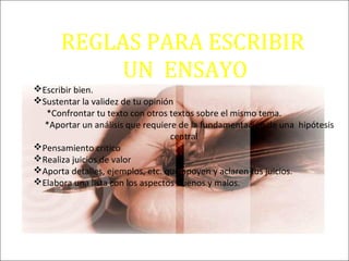 REGLAS PARA ESCRIBIR
UN ENSAYO
Escribir bien.
Sustentar la validez de tu opinión
*Confrontar tu texto con otros textos sobre el mismo tema.
*Aportar un análisis que requiere de la fundamentación de una hipótesis
central
Pensamiento critico
Realiza juicios de valor
Aporta detalles, ejemplos, etc. que apoyen y aclaren tus juicios.
Elabora una lista con los aspectos buenos y malos.
 