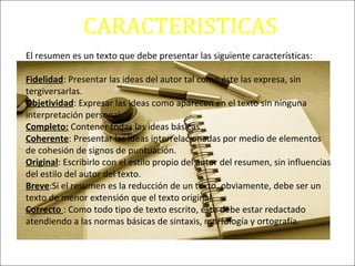 CARACTERISTICAS
El resumen es un texto que debe presentar las siguiente características:
Fidelidad: Presentar las ideas del autor tal como éste las expresa, sin
tergiversarlas.
Objetividad: Expresar las ideas como aparecen en el texto sin ninguna
interpretación personal.
Completo: Contener todas las ideas básicas
Coherente: Presentar las ideas interrelacionadas por medio de elementos
de cohesión de signos de puntuación.
Original: Escribirlo con el estilo propio del autor del resumen, sin influencias
del estilo del autor del texto.
Breve:Si el resumen es la reducción de un texto, obviamente, debe ser un
texto de menor extensión que el texto original.
Correcto : Como todo tipo de texto escrito, éste debe estar redactado
atendiendo a las normas básicas de sintaxis, morfología y ortografía.
 
