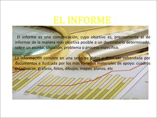 EL INFORME
El informe es una comunicación, cuyo objetivo es, precisamente el de
informar de la manera más objetiva posible a un destinatario determinado,
sobre un asunto, situación, problema o proceso específico.
La información consiste en una serie de datos y debe ser refrendada por
documentos e ilustrada por los más variados materiales de apoyo: cuadros
estadísticos, gráficos, fotos, dibujos, mapas, planos, etc
 