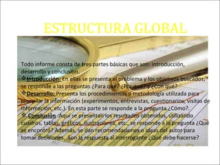 ESTRUCTURA GLOBAL
DE UN INFORME
Todo informe consta de tres partes básicas que son: introducción,
desarrollo y conclusión.
Introducción: En ellas se presenta el problema y los objetivos buscados,
se responde a las preguntas ¿Para qué? ¿Por qué? y ¿Con qué?
Desarrollo: Presenta los procedimientos o metodología utilizada para
recopilar la información (experimentos, entrevistas, cuestionarios, visitas de
información, etc.). En esta parte se responde a la pregunta ¿Cómo?.
 Conclusión :Aquí se presentan los resultados obtenidos, utilizando
cuadros, tablas, gráficos, ilustraciones, etc., se responde a la pregunta ¿Qué
se encontró? Además, se dan recomendaciones o ideas del autor para
tomar decisiones. Son la respuesta al interrogante ¿Qué debe hacerse?
 