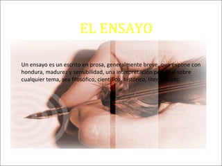 EL ENSAYO
Un ensayo es un escrito en prosa, generalmente breve, que expone con
hondura, madurez y sensibilidad, una interpretación personal sobre
cualquier tema, sea filosófico, científico, histórico, literario, etc.
 