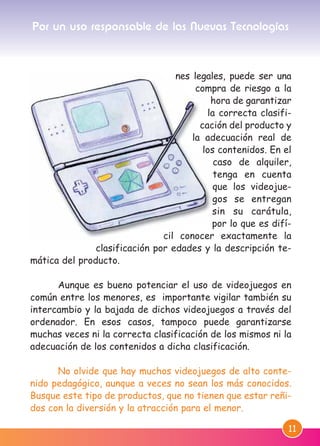 11
nes legales, puede ser una
compra de riesgo a la
hora de garantizar
la correcta clasifi-
cación del producto y
la adecuación real de
los contenidos. En el
caso de alquiler,
tenga en cuenta
que los videojue-
gos se entregan
sin su carátula,
por lo que es difí-
cil conocer exactamente la
clasificación por edades y la descripción te-
mática del producto.
Aunque es bueno potenciar el uso de videojuegos en
común entre los menores, es importante vigilar también su
intercambio y la bajada de dichos videojuegos a través del
ordenador. En esos casos, tampoco puede garantizarse
muchas veces ni la correcta clasificación de los mismos ni la
adecuación de los contenidos a dicha clasificación.
No olvide que hay muchos videojuegos de alto conte-
nido pedagógico, aunque a veces no sean los más conocidos.
Busque este tipo de productos, que no tienen que estar reñi-
dos con la diversión y la atracción para el menor.
Por un uso responsable de las Nuevas Tecnologías
M. DEFENSOR MENOR MD.qxd 26/11/2007 16:47 Página 11
 