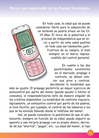 13
En todo caso, la edad que se puede
considerar límite para la adquisición de
un terminal se podría situar en los 13-
14 años. El inicio de la pubertad y el
proceso de independencia que se ini-
cia a partir de esta edad podrían
en todo caso ser elementos justi-
ficativos de su compra, si bien
siempre en el marco impres-
cindible del control parental.
En cuanto a las dos
posibilidades existentes
en el mercado, prepago o
contrato, se deben valo-
rar sus pros y contras,
decidiendo la modalidad que
más se ajuste. El prepago permitiría un mayor ejercicio de
autocontrol por parte del menor (puede ayudar a limitar el
consumo), al responsabilizarse éste de manera singular de
los créditos disponibles. La modalidad de contrato requiere,
lógicamente, un exhaustivo control por parte de los padres,
si bien facilita, por ejemplo, el control de los números a los
que se ha enviado llamada desde el teléfono del menor.
Así, se puede considerar la posibilidad de que el ado-
lescente, siempre en función de su edad, pueda adquirir su
aparato y una tarjeta prepago con su propio dinero, deriva-
do de sus "ahorros", "pagas", etc. La edad del menor, el tipo
Por un uso responsable de las Nuevas Tecnologías
M. DEFENSOR MENOR MD.qxd 26/11/2007 16:48 Página 13
 