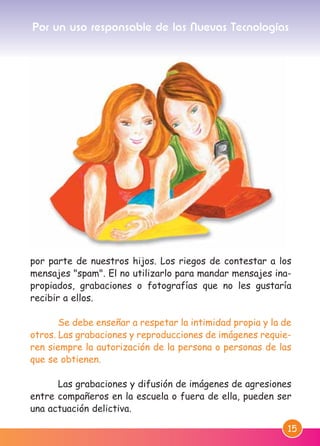 15
por parte de nuestros hijos. Los riegos de contestar a los
mensajes "spam". El no utilizarlo para mandar mensajes ina-
propiados, grabaciones o fotografías que no les gustaría
recibir a ellos.
Se debe enseñar a respetar la intimidad propia y la de
otros. Las grabaciones y reproducciones de imágenes requie-
ren siempre la autorización de la persona o personas de las
que se obtienen.
Las grabaciones y difusión de imágenes de agresiones
entre compañeros en la escuela o fuera de ella, pueden ser
una actuación delictiva.
Por un uso responsable de las Nuevas Tecnologías
M. DEFENSOR MENOR MD.qxd 26/11/2007 16:48 Página 15
 