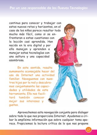 17
continuo para conocer y trabajar con
estos nuevos retos y horizontes, en el
caso de los niños parece resultar todo
mucho más fácil, como si se en-
frentaran a estas cuestiones con
la lección casi aprendida. Han
nacido en la era digital y por
ello manejan y aprenden a
manejar estas tecnologías con
una soltura y una capacidad
asombrosa.
En este sentido, resulta
sumamente aconsejable hacer del
uso de Internet una actividad
familiar. Naveguemos con nues-
tros hijos por la red y descubra-
mos conjuntamente las capaci-
dades y utilidades de esta
herramienta. Ello nos facili-
tará también conocer
mejor sus intereses y
gustos.
Aprovechemos esta navegación conjunta para dialogar
sobre todo lo que nos proporciona Internet. Ayudemos a cri-
bar la amplísima información que sobre cualquier tema apa-
rece. Propiciemos la lectura crítica de lo que nos propone
Por un uso responsable de las Nuevas Tecnologías
M. DEFENSOR MENOR MD.qxd 26/11/2007 16:48 Página 17
 