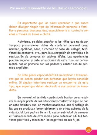 19
Es importante que los niños aprendan a que nunca
deben divulgar ningún tipo de información personal o fami-
liar a personas desconocidas, especialmente si contacta con
ellas a través de foros o chats.
Asimismo, se debe enseñar a los niños que no deben
tampoco proporcionar datos de carácter personal como
nombre, apellidos, edad, dirección de casa, del colegio, telé-
fonos de contacto, etc., para la suscripción de servicios o la
realización de compras en páginas Webs. Las apariencias
pueden engañar y ante situaciones de este tipo, es conve-
niente hablar primero con los padres y contar con su per-
miso explícito.
Se debe poner especial énfasis en explicar a los meno-
res que no deben quedar con personas que hayan conocido
online. Si alguien intentara realizar un encuentro de este
tipo, que sepan que deben decírselo a sus padres de inme-
diato.
En general, el sentido común suele bastar para resol-
ver la mayor parte de las situaciones conflictivas que se dan
en este ámbito y que, en muchas ocasiones, son el reflejo de
las que se producen lamentablemente en otras esferas de la
vida social. Los padres tienen la responsabilidad de conocer
el funcionamiento de este medio para potenciar así sus fac-
tores positivos y minimizar los negativos en sus hijos.
Por un uso responsable de las Nuevas Tecnologías
M. DEFENSOR MENOR MD.qxd 26/11/2007 16:49 Página 19
 