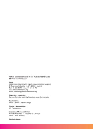 Por un uso responsable de las Nuevas Tecnologías
Edición: noviembre 2007
Edita:
DEFENSOR DEL MENOR EN LA COMUNIDAD DE MADRID
C/ Beatriz de Bobadilla, 14, 2º - 28040 - Madrid.
Telf.: 91 563 44 11 Fax.: 91 561 81 73
www.defensordelmenor.org
e-mail: defensor@defensordelmenor.org
Dirección y redacción:
Carmen González Madrid y Francisco Javier Guri Adrados
Ilustraciones:
Mª del Carmen Carballo Ortega
Diseño y Maquetación:
MV Publicaciones
Impresión: Medinaceli Printer
Avenida Alcotanes, 3 - Polígono “El Cascajal”
28320 - Pinto (Madrid).
Depósito Legal:
M. DEFENSOR MENOR MD.qxd 26/11/2007 16:46 Página 2
 