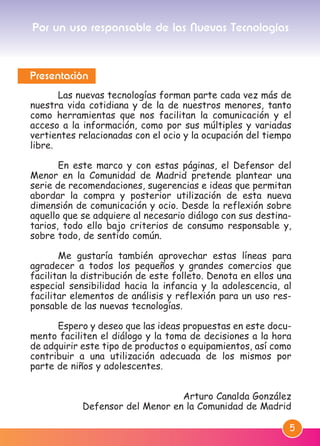 5
Presentación
Las nuevas tecnologías forman parte cada vez más de
nuestra vida cotidiana y de la de nuestros menores, tanto
como herramientas que nos facilitan la comunicación y el
acceso a la información, como por sus múltiples y variadas
vertientes relacionadas con el ocio y la ocupación del tiempo
libre.
En este marco y con estas páginas, el Defensor del
Menor en la Comunidad de Madrid pretende plantear una
serie de recomendaciones, sugerencias e ideas que permitan
abordar la compra y posterior utilización de esta nueva
dimensión de comunicación y ocio. Desde la reflexión sobre
aquello que se adquiere al necesario diálogo con sus destina-
tarios, todo ello bajo criterios de consumo responsable y,
sobre todo, de sentido común.
Me gustaría también aprovechar estas líneas para
agradecer a todos los pequeños y grandes comercios que
facilitan la distribución de este folleto. Denota en ellos una
especial sensibilidad hacia la infancia y la adolescencia, al
facilitar elementos de análisis y reflexión para un uso res-
ponsable de las nuevas tecnologías.
Espero y deseo que las ideas propuestas en este docu-
mento faciliten el diálogo y la toma de decisiones a la hora
de adquirir este tipo de productos o equipamientos, así como
contribuir a una utilización adecuada de los mismos por
parte de niños y adolescentes.
Arturo Canalda González
Defensor del Menor en la Comunidad de Madrid
Por un uso responsable de las Nuevas Tecnologías
M. DEFENSOR MENOR MD.qxd 26/11/2007 16:46 Página 5
 