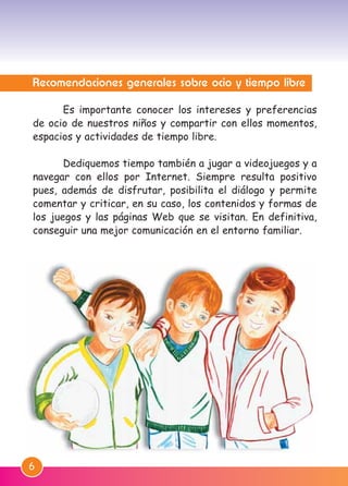 Recomendaciones generales sobre ocio y tiempo libre
Es importante conocer los intereses y preferencias
de ocio de nuestros niños y compartir con ellos momentos,
espacios y actividades de tiempo libre.
Dediquemos tiempo también a jugar a videojuegos y a
navegar con ellos por Internet. Siempre resulta positivo
pues, además de disfrutar, posibilita el diálogo y permite
comentar y criticar, en su caso, los contenidos y formas de
los juegos y las páginas Web que se visitan. En definitiva,
conseguir una mejor comunicación en el entorno familiar.
6
M. DEFENSOR MENOR MD.qxd 26/11/2007 16:47 Página 6
 