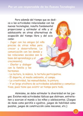 7
Pero además del tiempo que se dedi-
ca a las actividades relacionadas con las
nuevas tecnologías, resulta fundamental
proporcionar y estimular al niño y al
adolescente en otras alternativas de
ocupación del tiempo libre y del ocio
como:
- Jugar con los amigos (el niño
precisa de otros niños para
crecer y desarrollarse. La
comunicación con los demás y
las relaciones sociales son la
base del aprendizaje y el
crecimiento).
- Charlar y dialogar
con la familia y los
hermanos.
- La lectura, la música, la tertulia participativa.
- El deporte, el medio ambiente, el campo.
- La creatividad, las manualidades, la pintura.
- Y un largo etcétera de actividades saludables y comunica-
tivas, pues tiene que existir un tiempo para todo.
Asimismo, se debe estimular la diversidad en los jue-
gos. Existen más actividades lúdicas que distraen, entretie-
nen y acercan el mundo a los niños y adolescentes. (Juegos
de mesa como parchís o ajedrez, juegos de habilidad como
puzzles, juegos de construcción como mecanos, etc.)
Por un uso responsable de las Nuevas Tecnologías
M. DEFENSOR MENOR MD.qxd 26/11/2007 16:47 Página 7
 