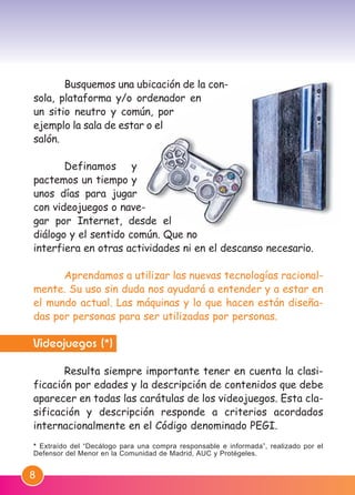 8
Busquemos una ubicación de la con-
sola, plataforma y/o ordenador en
un sitio neutro y común, por
ejemplo la sala de estar o el
salón.
Definamos y
pactemos un tiempo y
unos días para jugar
con videojuegos o nave-
gar por Internet, desde el
diálogo y el sentido común. Que no
interfiera en otras actividades ni en el descanso necesario.
Aprendamos a utilizar las nuevas tecnologías racional-
mente. Su uso sin duda nos ayudará a entender y a estar en
el mundo actual. Las máquinas y lo que hacen están diseña-
das por personas para ser utilizadas por personas.
Videojuegos (*)
Resulta siempre importante tener en cuenta la clasi-
ficación por edades y la descripción de contenidos que debe
aparecer en todas las carátulas de los videojuegos. Esta cla-
sificación y descripción responde a criterios acordados
internacionalmente en el Código denominado PEGI.
* Extraído del “Decálogo para una compra responsable e informada”, realizado por el
Defensor del Menor en la Comunidad de Madrid, AUC y Protégeles.
M. DEFENSOR MENOR MD.qxd 26/11/2007 16:47 Página 8
 