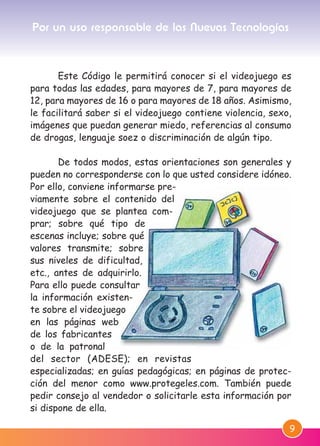 9
Este Código le permitirá conocer si el videojuego es
para todas las edades, para mayores de 7, para mayores de
12, para mayores de 16 o para mayores de 18 años. Asimismo,
le facilitará saber si el videojuego contiene violencia, sexo,
imágenes que puedan generar miedo, referencias al consumo
de drogas, lenguaje soez o discriminación de algún tipo.
De todos modos, estas orientaciones son generales y
pueden no corresponderse con lo que usted considere idóneo.
Por ello, conviene informarse pre-
viamente sobre el contenido del
videojuego que se plantea com-
prar; sobre qué tipo de
escenas incluye; sobre qué
valores transmite; sobre
sus niveles de dificultad,
etc., antes de adquirirlo.
Para ello puede consultar
la información existen-
te sobre el videojuego
en las páginas web
de los fabricantes
o de la patronal
del sector (ADESE); en revistas
especializadas; en guías pedagógicas; en páginas de protec-
ción del menor como www.protegeles.com. También puede
pedir consejo al vendedor o solicitarle esta información por
si dispone de ella.
Por un uso responsable de las Nuevas Tecnologías
M. DEFENSOR MENOR MD.qxd 26/11/2007 16:47 Página 9
 