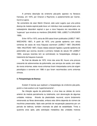 A primeira descrição da síndrome pós-polio aparece na literatura
francesa, em 1875, por Charcot e Raymond, e posteriormente por Carrier,
Cornil e Lepine.
No comentário de Jean Martin Charcot, este autor sugeriu que uma prévia
doença da medula espinal pode levar um indivíduo mais susceptível para uma
subseqüente desordem espinal e que a nova fraqueza era secundária ao
“superuso” que envolvia os membros (DALAKAS 1995; JUBELT & DRUCKER
1999).
         Entre 1875 e 1975, cerca de 200 casos foram publicados (JUBELT 1987;
WIECHERS 1987). A partir de 1975, uma grande epidemia com várias
centenas de casos de nova fraqueza ocorreram (JUBELT 1987; DALAKAS
1984, HALSTEAD 1987). Esses relatos estavam ligados a grande epidemia de
poliomielite que ocorreu durante a primeira metade do século XX (JUBELT
1993), avanços recentes tem se centralizado na fisiopatologia, etiologia e
tratamento da fraqueza muscular.
         No final da década de 1970, início dos anos 80, houve uma procura
crescente de sobreviventes da poliomielite, aos serviços de saúde, com relato
de novos sintomas, estes novos sintomas foram interpretados como de origem
psicológica e somente em 1986 é que foram reconhecidos como sintomas
clínicos.


5. Fisiopatologia da Doença


         Existem 9 teorias que explicam a fisiopatologia da síndrome pós-polio,
porém a mais aceita é a do “supertreinamento”.
         Na infecção aguda da poliomielite, o vírus lesa as células do corno
anterior da medula parcialmente ou totalmente, com denervação de algumas
unidades motoras.       Através da plasticidade neuronal, ocorre brotamento
reinervando as fibras denervadas, embora esta última dependa do número de
neurônios preservados. Após este período de recuperação passamos por um
período de latência, também chamado de platô de estabilidade. Trinta a
quarenta anos após, pela solicitação metabólica das unidades motoras




                                                                             10
 