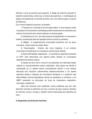 definida e varia de paciente para paciente. A fadiga da síndrome pós-polio é
bastante característica, sendo que a maioria dos pacientes, a manifestação de
fadiga é principalmente no período da tarde, com uma melhora após um perído
de descanso.
Com menos freqüência encontra -se também:
        1) Fraqueza   em musculatura de inervação bulbar- A nova fraqueza nesta
musculatura é clinicamente manifestada predominantemente em pacientes que
tiveram envolvimento dos núcleos bulbares na doença aguda.
        2) Intolerância ao Frio- que está presente principalmente na musculatura
afetada, causada pela falta de regulação térmica central ou periférica.
        3) Mialgia - É freqüentemente encontrada juntamente com as dores
articulares, muitas vezes de caráter difuso.
        4) Fasciculações - Embora não muito freqüente, é um sintoma
encontrado principalmente na musculatura anteriormente afetada.
        5) Novas dificuldades respiratórias - A insuficiência respiratória presente
na SPP, está relacionada com alguma perda residual na musculatura
respiratória da doença original.
        6) Apnéia do sono não é incomum nos pacientes com disfunção bulbar
residual ou comprometimento severo respiratório. Esta parece ser devido à
combinação de (1) apnéia central, provavelmente devido a uma residual
disfunção dos neurônios sobreviventes bulbares-reticulares e (2) apnéia
obstrutiva devido à fraqueza da musculatura faringiana e o acréscimo das
deformidades músculo-esqueléticas devido às escolioses ou enfisema; e (3)
AMPP resultando na diminuição da força da musculatura respiratória,
intercostal, e abdominal.
        Além dos sintomas mais freqüentes, outros problemas que tem sido
descritos incluindo os distúrbios do sono, aumento de peso corporal, distúrbio
de memória, tontura, síncope e cefaléia matinal relacionada aos distúrbios do
sono.


9. Diagnóstico da Síndrome Pós-Polio




                                                                                 15
 