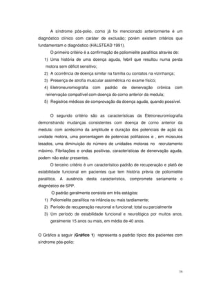 A síndrome pós-polio, como já foi mencionado anteriormente é um
diagnóstico clínico com caráter de exclusão; porém existem critérios que
fundamentam o diagnóstico (HALSTEAD 1991).
      O primeiro critério é a confirmação de poliomielite paralítica através de:
   1) Uma história de uma doença aguda, febril que resultou numa perda
   motora sem déficit sensitivo;
   2) A ocorrência de doença similar na família ou contatos na vizinhança;
   3) Presença de atrofia muscular assimétrica no exame físico;
   4) Eletroneuromiografia    com    padrão    de   denervação     crônica   com
   reinervação compatível com doença do corno anterior da medula;
   5) Registros médicos de comprovação da doença aguda, quando possível.


      O segundo critério são as características da Eletroneuromiografia
demonstrando mudanças consistentes com doença de corno anterior da
medula: com acréscimo da amplitude e duração dos potenciais de ação da
unidade motora, uma porcentagem de potencias polifásicos e , em músculos
lesados, uma diminuição do número de unidades motoras no recrutamento
máximo. Fibrilações e ondas positivas, características de denervação aguda,
podem não estar presentes.
      O terceiro critério é um característico padrão de recuperação e platô de
estabilidade funcional em pacientes que tem história prévia de poliomielite
paralítica. A ausência desta característica, compromete seriamente o
diagnóstico de SPP.
       O padrão geralmente consiste em três estágios:
   1) Poliomielite paralítica na infância ou mais tardiamente;
   2) Período de recuperação neuronal e funcional; total ou parcialmente
   3) Um período de estabilidade funcional e neurológica por muitos anos,
      geralmente 15 anos ou mais, em média de 40 anos.


O Gráfico a seguir (Gráfico 1) representa o padrão típico dos pacientes com
síndrome pós-polio:




                                                                                   16
 