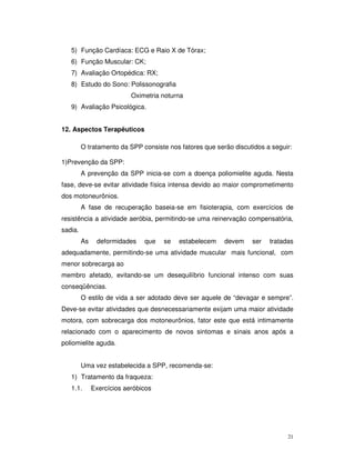 5) Função Cardíaca: ECG e Raio X de Tórax;
   6) Função Muscular: CK;
   7) Avaliação Ortopédica: RX;
   8) Estudo do Sono: Polissonografia
                           Oximetria noturna
   9) Avaliação Psicológica.


12. Aspectos Terapêuticos

         O tratamento da SPP consiste nos fatores que serão discutidos a seguir:

1)Prevenção da SPP:
         A prevenção da SPP inicia-se com a doença poliomielite aguda. Nesta
fase, deve-se evitar atividade física intensa devido ao maior comprometimento
dos motoneurônios.
         A fase de recuperação baseia-se em fisioterapia, com exercícios de
resistência a atividade aeróbia, permitindo-se uma reinervação compensatória,
sadia.
         As    deformidades    que   se   estabelecem    devem    ser   tratadas
adequadamente, permitindo-se uma atividade muscular mais funcional, com
menor sobrecarga ao
membro afetado, evitando-se um desequilíbrio funcional intenso com suas
conseqüências.
         O estilo de vida a ser adotado deve ser aquele de “devagar e sempre”.
Deve-se evitar atividades que desnecessariamente exijam uma maior atividade
motora, com sobrecarga dos motoneurônios, fator este que está intimamente
relacionado com o aparecimento de novos sintomas e sinais anos após a
poliomielite aguda.


         Uma vez estabelecida a SPP, recomenda-se:
   1) Tratamento da fraqueza:
   1.1.       Exercícios aeróbicos




                                                                              21
 