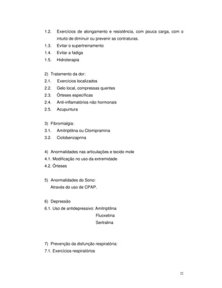 1.2.   Exercícios de alongamento e resistência, com pouca carga, com o
       intuito de diminuir ou prevenir as contraturas.
1.3.   Evitar o supertreinamento
1.4.   Evitar a fadiga
1.5.   Hidroterapia


2) Tratamento da dor:
2.1.   Exercícios localizados
2.2.   Gelo local, compressas quentes
2.3.   Órteses específicas
2.4.   Anti-inflamatórios não hormonais
2.5.   Acupuntura


3) Fibromialgia:
3.1.   Amitriptilina ou Clomipramina
3.2.   Ciclobenzaprina


4) Anormalidades nas articulações e tecido mole
4.1. Modificação no uso da extremidade
4.2. Órteses


5) Anormalidades do Sono:
   Através do uso de CPAP.


6) Depressão
6.1. Uso de antidepressivo: Amitriptilina
                                Fluoxetina
                                Sertralina




7) Prevenção da disfunção respiratória:
7.1. Exercícios respiratórios




                                                                    22
 