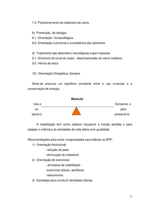 7.2. Posicionamento da cabeceira da cama.


   8) Prevenção da disfagia
   8.1. Orientação fonoaudilógica,
   8.2. Orientação nutricional e consistência dos alimentos


   9) Tratamento das desordens neurológicas super impostas
   9.1. Síndrome do túnel do carpo - descompressão do nervo mediano
   9.2. Hérnia de disco


   10) Orientação Ortopédica: Sempre.


   Deve-se procurar um equilíbrio constante entre o uso muscular e a
conservação de energia.


                                  Músculo
    Use-o                                                         Conserve- o
     ou                                                               para
   perca-o                                                        preservá-lo


      A reabilitação tem como objetivo recuperar a função perdida e para
adaptar o indivíduo às atividades de vida diária com qualidade.


Recomendações para evitar incapacidades secundárias na SPP:
   1) Orientação Nutricional:
             - redução de peso
             - diminuição do colesterol.
   2) Orientação de exercícios:
             - princípios de reabilitação
             -exercícios diários, aeróbicos
             -relaxamento.
   3) Estratégia para conduzir atividades diárias:




                                                                                23
 