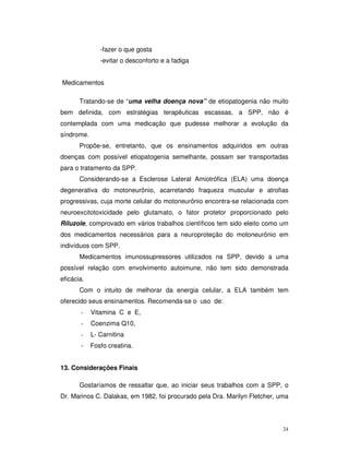 -fazer o que gosta
               -evitar o desconforto e a fadiga


Medicamentos

       Tratando-se de “uma velha doença nova” de etiopatogenia não muito
bem definida, com estratégias terapêuticas escassas, a SPP, não é
contemplada com uma medicação que pudesse melhorar a evolução da
síndrome.
       Propõe-se, entretanto, que os ensinamentos adquiridos em outras
doenças com possível etiopatogenia semelhante, possam ser transportadas
para o tratamento da SPP.
       Considerando-se a Esclerose Lateral Amiotrófica (ELA) uma doença
degenerativa do motoneurônio, acarretando fraqueza muscular e atrofias
progressivas, cuja morte celular do motoneurônio encontra-se relacionada com
neuroexcitotoxicidade pelo glutamato, o fator protetor proporcionado pelo
Riluzole, comprovado em vários trabalhos científicos tem sido eleito como um
dos medicamentos necessários para a neuroproteção do motoneurônio em
indivíduos com SPP.
       Medicamentos imunossupressores utilizados na SPP, devido a uma
possível relação com envolvimento autoimune, não tem sido demonstrada
eficácia.
       Com o intuito de melhorar da energia celular, a ELA também tem
oferecido seus ensinamentos. Recomenda-se o uso de:
       -    Vitamina C e E,
       -    Coenzima Q10,
       -    L- Carnitina
       -    Fosfo creatina.


13. Considerações Finais

       Gostaríamos de ressaltar que, ao iniciar seus trabalhos com a SPP, o
Dr. Marinos C. Dalakas, em 1982, foi procurado pela Dra. Marilyn Fletcher, uma




                                                                            24
 