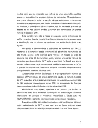 médica, com grau de mestrado, que sofrera de uma poliomielite paralítica
severa, e que relatou-lhe seu caso clínico e de mais outros 20 residentes em
sua cidade, chamando então, a atenção, de que estes casos poderiam ser
somente uma pequena parte, dos muitos realmente existentes em todo o país.
Na realidade, a preocupação da Dra. Fletcher, não era infundada, e no final da
década de 80, nos Estados Unidos, já haviam sido computados um grande
número de casos de SPP.
      Esta também tem sido a nossa preocupação como profissionais de
saúde, no sentido de estar conscientizando um maior número de pessoas, para
a identificação real do número de pacientes que estão diante deste novo
agravo.
      No gráfico 1 demonstramos o coeficiente de incidência por 100.000
habitantes e o número de casos confirmados de poliomielite no município de
São Paulo, apenas como exemplo para reflexão em relação ao pico de
epidemia nos anos 60 do município; assim, teremos um grande número de
pacientes que desenvolverão SPP após o ano 2000. No Brasil, em alguns
estados, sabemos que os picos maiores de incidência ocorreram nos anos 70,
o que nos faz concluir que deveremos encontrar um maior número de casos
principalmente a partir dos próximos anos.
      Apresentamos também os gráficos 3 e 4 que apresentam o número de
casos de SPP em relação ao ano da poliomielite aguda e o número de casos
de SPP segundo o ano de desenvolvimento dos novos sintomas, com um total
de 124 pacientes diagnosticados como SPP, no ambulatório de Doenças
Neuromusculares da Escola Paulista de Medicina - UNIFESP.
      Há ainda um outro aspecto importante a ser discutido que é o fato da
SPP não ter sido, até o momento, contemplada na Classificação Estatística
Internacional de Doenças e Problemas relacionados à Saúde (CID 10)
(OLIVEIRA 2002) e portanto, não reconhecida como entidade nosológica.
      Esperamos então, com estas informações, estar contribuindo para um
maior conhecimento da SPP, e para que, em um futuro próximo, novas
pesquisam venham a elucidar alguns aspectos ainda obscuros deste agravo.




                                                                            25
 