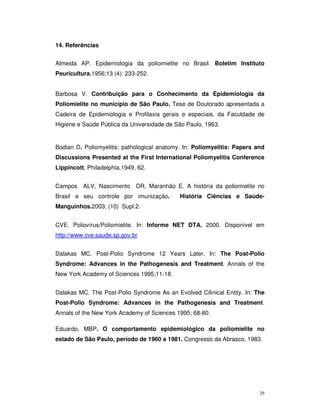 14. Referências


Almeida AP. Epidemiologia da poliomielite no Brasil. Boletim Instituto
Peuricultura.1956;13 (4): 233-252.


Barbosa V. Contribuição para o Conhecimento da Epidemiologia da
Poliomielite no município de São Paulo. Tese de Doutorado apresentada a
Cadeira de Epidemiologia e Profilaxia gerais e especiais, da Faculdade de
Higiene e Saúde Pública da Universidade de São Paulo, 1963.


Bodian D. Poliomyelitis: pathological anatomy. In: Poliomyelitis: Papers and
Discussions Presented at the First International Poliomyelitis Conference
Lippincott, Philadelphia.1949, 62.


Campos    ALV, Nascimento DR, Maranhão E. A história da poliomielite no
Brasil e seu controle por imunização.        História Ciências e Saúde-
Manguinhos.2003; (10) Supl.2.


CVE. Poliovírus/Poliomielite. In: Informe NET DTA. 2000. Disponível em
http://www.cve.saude.sp.gov.br


Dalakas MC. Post-Polio Syndrome 12 Years Later. In: The Post-Polio
Syndrome: Advances in the Pathogenesis and Treatment. Annals of the
New York Academy of Sciences 1995;11-18.


Dalakas MC. The Post-Polio Syndrome As an Evolved Cilinical Entity. In: The
Post-Polio Syndrome: Advances in the Pathogenesis and Treatment.
Annals of the New York Academy of Sciences 1995; 68-80.

Eduardo, MBP. O comportamento epidemiológico da poliomielite no
estado de São Paulo, período de 1960 a 1981. Congresso da Abrasco, 1983.




                                                                          29
 