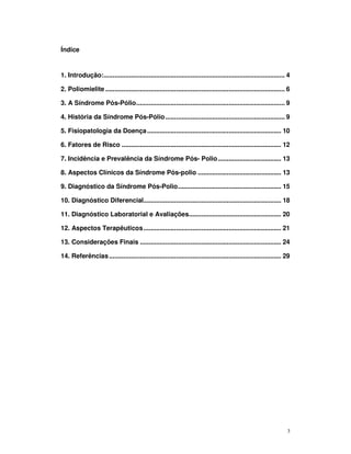 Índice


1. Introdução:.................................................................................................... 4

2. Poliomielite ................................................................................................... 6

3. A Síndrome Pós-Pólio.................................................................................. 9

4. História da Síndrome Pós-Pólio .................................................................. 9

5. Fisiopatologia da Doença .......................................................................... 10

6. Fatores de Risco ........................................................................................ 12

7. Incidência e Prevalência da Síndrome Pós- Polio................................... 13

8. Aspectos Clínicos da Síndrome Pós-polio .............................................. 13

9. Diagnóstico da Síndrome Pós-Polio......................................................... 15

10. Diagnóstico Diferencial............................................................................ 18

11. Diagnóstico Laboratorial e Avaliações................................................... 20

12. Aspectos Terapêuticos ............................................................................ 21

13. Considerações Finais .............................................................................. 24

14. Referências ............................................................................................... 29




                                                                                                                   3
 