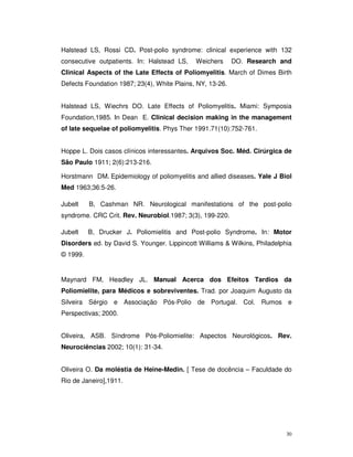 Halstead LS, Rossi CD. Post-polio syndrome: clinical experience with 132
consecutive outpatients. In: Halstead LS,    Weichers      DO. Research and
Clinical Aspects of the Late Effects of Poliomyelitis. March of Dimes Birth
Defects Foundation 1987; 23(4), White Plains, NY, 13-26.


Halstead LS, Wiechrs DO. Late Effects of Poliomyelitis. Miami: Symposia
Foundation,1985. In Dean E. Clinical decision making in the management
of late sequelae of poliomyelitis. Phys Ther 1991.71(10):752-761.


Hoppe L. Dois casos clínicos interessantes. Arquivos Soc. Méd. Cirúrgica de
São Paulo 1911; 2(6):213-216.

Horstmann DM. Epidemiology of poliomyelitis and allied diseases. Yale J Biol
Med 1963;36:5-26.

Jubelt    B, Cashman NR. Neurological manifestations of the post-polio
syndrome. CRC Crit. Rev. Neurobiol.1987; 3(3), 199-220.

Jubelt    B, Drucker J. Poliomielitis and Post-polio Syndrome. In: Motor
Disorders ed. by David S. Younger. Lippincott Williams & Wilkins, Philadelphia
© 1999.


Maynard FM, Headley JL. Manual Acerca dos Efeitos Tardios da
Poliomielite, para Médicos e sobreviventes. Trad. por Joaquim Augusto da
Silveira Sérgio e Associação Pós-Polio de Portugal. Col. Rumos e
Perspectivas; 2000.


Oliveira, ASB. Síndrome Pós-Poliomielite: Aspectos Neurológicos. Rev.
Neurociências 2002; 10(1): 31-34.


Oliveira O. Da moléstia de Heine-Medin. [ Tese de docência – Faculdade do
Rio de Janeiro],1911.




                                                                            30
 