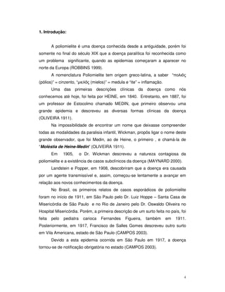 1. Introdução:


        A poliomielite é uma doença conhecida desde a antiguidade, porém foi
somente no final do século XIX que a doença paralítica foi reconhecida como
um problema significante, quando as epidemias começaram a aparecer no
norte da Europa (ROBBINS 1999).
        A nomenclatura Poliomielite tem origem greco-latina, a saber “
(pólios)” = cinzento, “        (mielos)” = medula e “ite” = inflamação.
        Uma    das     primeiras   descrições   clínicas   da   doença como     nós
conhecemos até hoje, foi feita por HEINE, em 1840. Entretanto, em 1887, foi
um professor de Estocolmo chamado MEDIN, que primeiro observou uma
grande epidemia e descreveu as diversas formas clínicas da doença
(OLIVEIRA 1911).
        Na impossibilidade de encontrar um nome que deixasse compreender
todas as modalidades da paralisia infantil, Wickman, propôs ligar o nome deste
grande observador, que foi Medin, ao de Heine, o primeiro , e chamá-la de
“Moléstia de Heine-Medin” (OLIVEIRA 1911).
        Em     1905,      o Dr. Wickman descreveu a natureza contagiosa da
poliomielite e a existência de casos subclínicos da doença (MAYNARD 2000).
        Landstein e Popper, em 1908, descobriram que a doença era causada
por um agente transmissível e, assim, começou-se lentamente a avançar em
relação aos novos conhecimentos da doença.
        No Brasil, os primeiros relatos de casos esporádicos de poliomielite
foram no início de 1911, em São Paulo pelo Dr. Luiz Hoppe – Santa Casa de
Misericórdia de São Paulo e no Rio de Janeiro pelo Dr. Oswaldo Oliveira no
Hospital Misericórdia. Porém, a primeira descrição de um surto feita no país, foi
feita   pelo   pediatra    carioca   Fernandes    Figueira,     também    em   1911.
Posteriormente, em 1917, Francisco de Salles Gomes descreveu outro surto
em Vila Americana, estado de São Paulo (CAMPOS 2003).
        Devido a esta epidemia ocorrida em São Paulo em 1917, a doença
tornou-se de notificação obrigatória no estado (CAMPOS 2003).




                                                                                   4
 