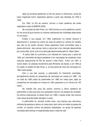 Após as primeiras epidemias no Rio de Janeiro e Americana, surtos de
certa magnitude foram registrados apenas a partir das décadas de 1930 e
1940.
         Em 1953, no Rio de Janeiro, ocorreu a maior epidemia até então
registrada no país (CAMPOS 2003).
         No município de São Paulo, em 1953 tivemos um ano epidêmico, porém
foi nos anos 60 que tivemos os maiores coeficientes de morbidade observados
no município.
         Enders e sua equipe, em 1949, publicaram na revista Science e
descreveram o sucesso do cultivo da cepa de poliovírus Lansing em tecidos
que não os do tecido nervoso. Estas pesquisas foram primordiais para o
desenvolvimento das vacinas, tanto a vacina por vírus inativado desenvolvida
por Jonas Salk, como a de vírus atenuado desenvolvida pelo Dr. Albert Sabin.
         A vacina Salk foi a primeira a ser utilizada em nosso país, a partir de
1955, por intermédio de alguns pediatras e em vacinações de amplitude muito
reduzida, basicamente do Rio de Janeiro e São Paulo. Enfim, em 1961, a
vacina Sabin, foi adotada oficialmente pelo Ministério da Saúde, e em 1962 já
foi usada no estado de São Paulo ,e já fazia parte da rotina de vacinação em
1964 neste estado.
         Com o uso das vacinas, a poliomielite foi finalmente controlada,
principalmente devido as campanhas de vacinação em massa em 1980. De
um total de 1280 casos de poliomielite em 1980 em nosso país, após as
campanhas de vacinação em massa em 1981 passamos a um número de 122
casos.
         Na metade dos anos 80, porém, tivemos a última epidemia de
poliomielite no país que teve sua expressão máxima nos estados do nordeste.
Os últimos isolamentos no Brasil foram em 1989, e desde então não tivemos
mais casos de poliomielite selvagem no país.
         A poliomielite foi, durante muitos anos, uma doença que aterrorizou
milhares de pessoas e deixou no nosso país, bem como em todos os países de
mundo, um grande número de pessoas seqüeladas, um grupo de pessoas
marcadas pela doença e marginalizadas para o resto da vida.




                                                                               5
 