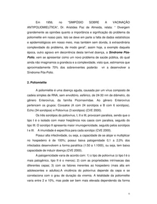 Em      1956,     no      ”SIMPÓSIO        SOBRE        A      VACINAÇÃO
ANTIPOLIOMIELÍTICA”, Dr. Aristides Paz de Almeida, relata: “ Divergem
grandemente as opiniões quanto a importância e significação do problema da
poliomielite em nosso país. Isto se deve em parte a falta de dados estatísticos
e epidemiológicos em nosso meio, mas também sem dúvida, à extraordinária
complexidade do problema, de modo geral”; assim hoje, a exemplo daquela
época, outro agravo em decorrência desta terrível doença, a Síndrome Pós-
Polio, vem se apresentar como um novo problema de saúde pública, do qual
ainda não imaginamos a grandeza e a complexidade, visto que, estimamos que
aproximadamente 70% dos sobreviventes poderão                   vir a desenvolver a
Síndrome Pós-Polio.


2. Poliomielite

           A poliomielite é uma doença aguda, causada por um vírus composto de
cadeia simples de RNA, sem envoltório, esférico, de 24-30 nm de diâmetro, do
gênero Enterovírus, da família Picornaviridae. Ao gênero Enterovírus
pertencem os grupos: Coxsakie (A com 24 sorotipos e B com 6 sorotipos),
Echo (34 sorotipos) e Poliovírus (3 sorotipos) (CVE 2000).
           Os três sorotipos do poliovírus, I, II e III, provocam paralisia, sendo que o
tipo I é o isolado com maior freqüência nos casos com paralisia, seguido do
tipo III. O sorotipo II apresenta maior imunogenicidade, seguido pelos sorotipos
I e III.    A imunidade é específica para cada sorotipo (CVE 2000).
           Possui alta infectividade, ou seja, a capacidade de se alojar e multiplicar
no hospedeiro é de 100%; possui baixa patogenidade 0,1 a 2,0% dos
infectados desenvolvem a forma paralítica (1:50 a 1:1000), ou seja, tem baixa
capacidade de induzir doença (CVE 2000).
           A patogenicidade varia de acordo com: 1) o tipo de poliovírus (o tipo I é o
mais patogênico, tipo II é o menos); 2) com as propriedades intrínsecas das
diferentes cepas; 3) com os fatores inerentes ao hospedeiro (mais alta em
adolescentes e adultos).A virulência do poliovírus depende da cepa e se
correlaciona com o grau de duração da viremia. A letalidade da poliomielite
varia entre 2 e 10%, mas pode ser bem mais elevada dependendo da forma



                                                                                      6
 