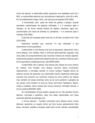clínica da doença. A poliomielite bulbar apresenta uma letalidade entre 20 e
60%, e a poliomielite espinhal com acometimento respiratório, entre 20 e 40%.
Em imunodeficientes chega a 40%, com alta taxa de seqüela (CVE 2000).
       A transmissão, esta        pode ser direta de pessoa a pessoa, através
secreções nasofaríngeas de pessoas infectadas, 1 a 2 semanas após a
infecção; ou de forma indireta através de objetos, alimentos, água etc.,
contaminados com fezes de doentes ou portadores, 1 a 6 semanas após a
infecção (CVE 2000).
       O período de incubação pode variar de 2 a 30 dias, em geral é de 7 dias
(CVE 2000).
       Importante     ressaltar   que,     somente   1%   dos   infectados   é   que
desenvolvem a forma paralítica.
       A poliomielite é uma doença viral que se apresenta, tipicamente, sob a
forma bifásica, com cefaléia, febre e sintomas gastrintestinais seguidos, dias
mais tarde, de comprometimento dos neurônios motores da medula espinhal,
ocasionando paralisia, geralmente predominando nos membros inferiores sob a
forma assimétrica e desproporcional. (OLIVEIRA 2002).
       A poliomielite não é apenas uma doença das células do corno anterior
da   medula,    mas    também      uma      doença   neuronal   difusa   envolvendo,
habitualmente, a formação reticular no tronco cerebral. Regiões dentro do
sistema nervoso de pacientes com poliomielite tiveram significante destruição
neuronal não somente nos neurônios motores do corno anterior da medula
mas, também em áreas sensórias como as do corno posterior e gânglios da
raiz dorsal, como também na área do córtex pré-frontal, hipotálamo, tálamo,
núcleo e cerebelo, vários núcleos dos nervos cranianos, formação reticular, e
tronco cerebral (BODIAN 1949).
       As manifestações clínicas podem agrupar-se em três grandes formas:
abortiva, meníngea e paralítica, cada uma delas relacionadas com fases
evolutivas distintas da patologia viral.
       1) Forma abortiva – Também conhecida como doença menor (trivial,
discreta), apresenta um quadro clinico de início brusco apresentando febre
baixa, mal-estar, cefaléia e náuseas, pode haver vomito, diarréia, sensibilidade




                                                                                   7
 
