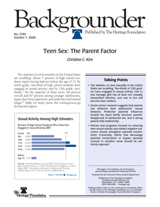 No. 2194
October 7, 2008




                                 Teen Sex: The Parent Factor
                                                             Christine C. Kim


   The statistics on teen sexuality in the United States
are troubling. About 7 percent of high school stu-
dents report having had sex before the age of 13. By                                        Talking Points
ninth grade, one-third of high school students have                        • The statistics on teen sexuality in the United
engaged in sexual activity, and by 12th grade, two-                          States are troubling. Two-thirds of 12th grad-
thirds.1 Yet the majority of these teens, 60 percent                         ers have engaged in sexual activity. One in
overall and 67 percent among younger adolescents,                            four teenage girls has at least one sexually
                                                                             transmitted infection, and one in five will
regret their first experience and wish they had waited
                                                                             become teen mothers.
longer.2 Sadly, for many teens, the consequences go
far beyond regrets.                                                        • Social science research suggests that parents
                                                                             can influence their adolescents’ sexual
                                                                             behavior. Protective parental influences
                                                                             include the intact family structure, parents’
   Sexual Activity Among High Schoolers                                      disapproval of adolescent sex, and a strong
                                                                             parent-child relationship.
   Percent of High School Students Who Have Ever                           • Policies and programs focused on reducing
   Engaged in Sexual Activity, 2007                                          teen sexual activity and related negative out-
                                                          50%                comes should strengthen parental involve-
   Grade     Pct.
                                                                             ment. Conversely, efforts that discourage
   9th     32.8%
                                                                             parental involvement or bypass parental
   10th    43.8%
                                                                             consent in sensitive areas should be uni-
   11th    55.5%
                                                                             formly opposed.
   12th    64.6%
   Total   47.8%

   Before
   Age 13 7.1%

   Source: Youth Risk Behavior Survey, 2007; Danice K. Eatson, Laura
   Kann, Steve Kinchen et al., “Youth Risk Behavior Surveillance—United
   States, 2007,” Surveillance Summaries, Morbidity and Mortality                   This paper, in its entirety, can be found at:
   Weekly Report, Vol. 57, No. SS-4 (June 6, 2008), Table 61.                      www.heritage.org/Research/Family/bg2194.cfm
                                      Chart 1 • B 2194      heritage.org       Produced by the Domestic Policy Studies Department
                                                                                      Published by The Heritage Foundation
                                                                                         214 Massachusetts Avenue, NE
                                                                                         Washington, DC 20002–4999
                                                                                         (202) 546-4400 • heritage.org
                                                                           Nothing written here is to be construed as necessarily reflect-
                                                                            ing the views of The Heritage Foundation or as an attempt
                                                                              to aid or hinder the passage of any bill before Congress.
 