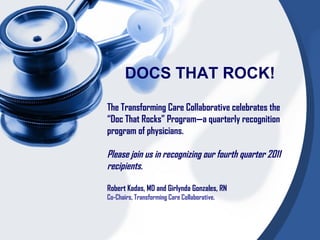 DOCS THAT ROCK!

The Transforming Care Collaborative celebrates the
“Doc That Rocks” Program—a quarterly recognition
program of physicians.

Please join us in recognizing our fourth quarter 2011
recipients.

Robert Kadas, MD and Girlynda Gonzales, RN
Co-Chairs, Transforming Care Collaborative.
 