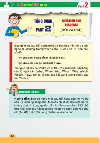 2Partcấp tốcluyện thi
12
Bao gồm 30 câu hỏi trong toàn bộ 100 câu hỏi trong phần
nghe (Listening Comprehension), từ câu số 11 đến câu
số 40.
-- Thời gian nghe hướng dẫn là khoảng 60 giây.
-- Thời gian nghỉ giữa hai câu hỏi là 5 giây.
Trong số 30 câu hỏi Part 2, có từ 10 – 15 câu hỏi bắt đầu bằng
các từ nghi vấn (What, When, Who, Whom, Why, Which,
Where, How), còn lại là các câu hỏi dạng tường thuật, câu
hỏi Yes/No, …
Hướng dẫn làm bài:
Hướng dẫn: Bạn sẽ nghe một câu hỏi hoặc câu nói và ba
câu trả lời bằng tiếng Anh. Mỗi câu chỉ được đọc một lần và
không được in trong quyển đề thi. Hãy chọn câu trả lời phù
hợp nhất cho câu hỏi hoặc câu nói đó và đánh dấu vào chữ
cái (A), (B) hoặc (C) trong phiếu trả lời của bạn.
QUESTION AND
RESPONSE
(HỎI VÀ ĐÁP)
TỔNG QUAN
PART 2
 