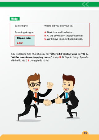 13
Ví dụ:
Bạn sẽ nghe:			 Where did you buy your tie?
Bạn cũng sẽ nghe:		 A. Next time we’ll do better.
					B. At the downtown shopping center.
					C. We’ll move to a new building soon.
Câu trả lời phù hợp nhất cho câu hỏi “Where did you buy your tie?”là B.,
“At the downtown shopping center,” vì vậy B. là đáp án đúng. Bạn nên
đánh dấu vào ô B trong phiếu trả lời.
Đáp án mẫu:
A B C
 