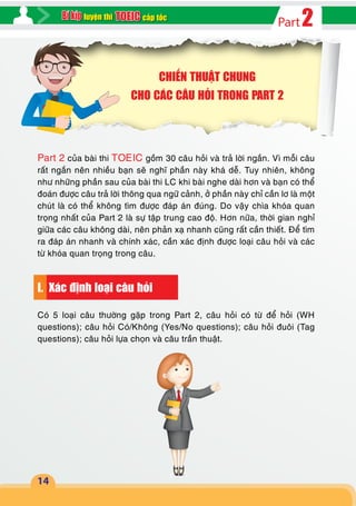 2Partcấp tốcluyện thi
14
CHIẾN THUẬT CHUNG
CHO CÁC CÂU HỎI TRONG PART 2
Part 2 của bài thi TOEIC gồm 30 câu hỏi và trả lời ngắn. Vì mỗi câu
rất ngắn nên nhiều bạn sẽ nghĩ phần này khá dễ. Tuy nhiên, không
như những phần sau của bài thi LC khi bài nghe dài hơn và bạn có thể
đoán được câu trả lời thông qua ngữ cảnh, ở phần này chỉ cần lơ là một
chút là có thể không tìm được đáp án đúng. Do vậy chìa khóa quan
trọng nhất của Part 2 là sự tập trung cao độ. Hơn nữa, thời gian nghỉ
giữa các câu không dài, nên phản xạ nhanh cũng rất cần thiết. Để tìm
ra đáp án nhanh và chính xác, cần xác định được loại câu hỏi và các
từ khóa quan trọng trong câu.
I. Xác định loại câu hỏi
Có 5 loại câu thường gặp trong Part 2, câu hỏi có từ để hỏi (WH
questions); câu hỏi Có/Không (Yes/No questions); câu hỏi đuôi (Tag
questions); câu hỏi lựa chọn và câu trần thuật.
 