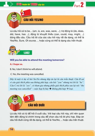 2Partcấp tốcluyện thi
16
2
CÂU HỎI YES/NO
Là câu hỏi có to be... (am, is, are, was, were, …); trợ động từ (do, does,
did, have, has …); động từ khuyết thiếu (can, could, may, might, …)
đứng đầu câu. Câu trả lời của các câu hỏi này rất đa dạng, có thể là
Yes/No, Sure, Of course, … hoặc cũng có thể là dạng câu trần thuật.
1.002
Will you be able to attend the meeting tomorrow?
A. I hope so.
B. No, I don’t think he will attend.
C. Yes, the meeting was cancelled.
Đây là một ví dụ về hỏi Yes/No nhưng đáp án lại là câu trần thuật. Câu B sai
vì câu giải thích phía sau không phù hợp, câu hỏi “you” nhưng trả lời là “he”.
Câu C trả lời là “yes”, có tham gia nhưng phần giải thích phía sau lại nói “the
meeting was cancelled” - cuộc họp bị hủy  không phù hợp  loại.
CÂU HỎI ĐUÔI
Là câu hỏi có từ để hỏi ở cuối câu. Với loại câu hỏi này, chỉ nên quan
tâm đến động từ chính trong câu để chọn câu trả lời phù hợp. Đáp án
câu hỏi đuôi cũng rất đa dạng, có thể là Yes/No, … hoặc câu trần thuật.
3
 
