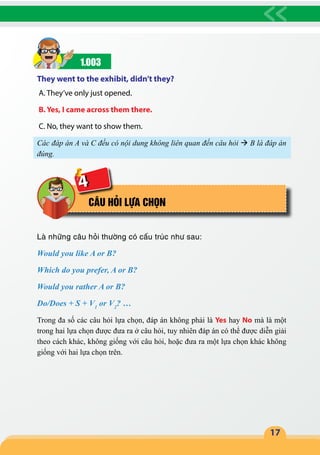 17
1.003
They went to the exhibit, didn’t they?
A. They’ve only just opened.
B. Yes, I came across them there.
C. No, they want to show them.
Các đáp án A và C đều có nội dung không liên quan đến câu hỏi  B là đáp án
đúng.
CÂU HỎI LỰA CHỌN
Là những câu hỏi thường có cấu trúc như sau:
Would you like A or B?
Which do you prefer, A or B?
Would you rather A or B?
Do/Does + S + V1
or V2
? …
Trong đa số các câu hỏi lựa chọn, đáp án không phải là Yes hay No mà là một
trong hai lựa chọn được đưa ra ở câu hỏi, tuy nhiên đáp án có thể được diễn giải
theo cách khác, không giống với câu hỏi, hoặc đưa ra một lựa chọn khác không
giống với hai lựa chọn trên.
4
 