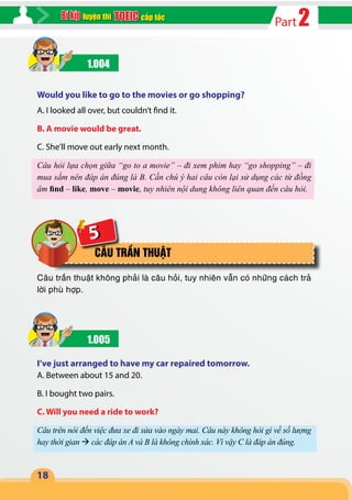 2Partcấp tốcluyện thi
18
5
1.004
Would you like to go to the movies or go shopping?
A. I looked all over, but couldn’t find it.
B. A movie would be great.
C. She’ll move out early next month.
Câu hỏi lựa chọn giữa “go to a movie” – đi xem phim hay “go shopping” – đi
mua sắm nên đáp án đúng là B. Cần chú ý hai câu còn lại sử dụng các từ đồng
âm find – like, move – movie, tuy nhiên nội dung không liên quan đến câu hỏi.
CÂU TRẦN THUẬT
Câu trần thuật không phải là câu hỏi, tuy nhiên vẫn có những cách trả
lời phù hợp.
1.005
I’ve just arranged to have my car repaired tomorrow.
A. Between about 15 and 20.
B. I bought two pairs.
C. Will you need a ride to work?
Câu trên nói đến việc đưa xe đi sửa vào ngày mai. Câu này không hỏi gì về số lượng
hay thời gian  các đáp án A và B là không chính xác. Vì vậy C là đáp án đúng.
 