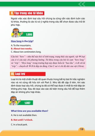 19
II. Tập trung vào từ khóa
Ngoài việc xác định loại câu hỏi chúng ta cũng cần xác định luôn các
từ khóa, thường là các từ có ý nghĩa trong câu để chọn được câu trả lời
phù hợp.
1.006
How long is the trip?
A. To the mountains.
B. About two weeks.
C. About ten centimeters long.
Câu hỏi “how” – như thế nào hỏi về tình trạng, trạng thái của người, vật  loại
câu A vì câu này chỉ phương hướng. Từ khóa trong câu hỏi là cụm “how long”
và “trip”. “How long” trong trường hợp này được hiểu là “bao lâu”, vì đi với từ
“trip” – chuyến đi  B là đáp án đúng. Câu C sai vì chỉ độ dài của vật (10cm).
III. Loại trừ
Loại trừ là một chiến thuật rất quen thuộc trong bất kỳ bài thi trắc nghiệm
nào và nó cũng rất hữu ích với Part 2. Như đã đề cập ở trên, khi xác
định được loại câu hỏi, chúng ta đã có thể loại được ít nhất là một đáp án
không phù hợp. Sau đó dựa vào các dữ kiện trong câu hỏi để loại thêm
đáp án không phù hợp khác.
1.007
What time are you available then?
A. He is not available then.
B. Not until 7 o’clock.
C. In a local park.
 