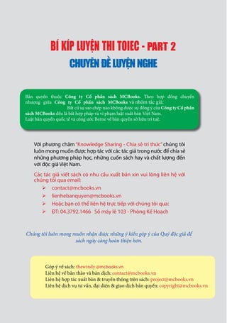 Chúng tôi luôn mong muốn nhận được những ý kiến góp ý của Quý độc giả để
sách ngày càng hoàn thiện hơn.
Với phương châm “Knowledge Sharing - Chia sẻ tri thức”chúng tôi
luôn mong muốn được hợp tác với các tác giả trong nước để chia sẻ
những phương pháp học, những cuốn sách hay và chất lượng đến
với độc giả Việt Nam.
Các tác giả viết sách có nhu cầu xuất bản xin vui lòng liên hệ với
chúng tôi qua email:
contact@mcbooks.vn
lienhebanquyen@mcbooks.vn
Hoặc bạn có thể liên hệ trực tiếp với chúng tôi qua:
ĐT: 04.3792.1466 Số máy lẻ 103 - Phòng Kế Hoạch
BÍ KÍP LUY N THI TOIEC - PART 2
CHUYÊNĐ LUY NNGHE
Bản quyền thuộc Công ty Cổ phần sách MCBooks.
nhượng giữa Công ty Cổ phần sách MCBooks
Bất cứ sự sao chép nào không được sự đồng ý của Công ty Cổ phần
sách MCBooks đều là bất hợp pháp và vi phạm luật xuất bản Việt Nam.
Luật bản quyền quốc tế và công ước Berne về bản quyền sở hữu trí tuệ.
và nhóm tác gi :
Góp ý về sách: thewindy @mcbooks.vn
Liên hệ về bản thảo và bản dịch: contact@mcbooks.vn
Liên hệ hợp tác xuất bản & truyền thông trên sách: project@mcbooks.vn
Liên hệ dịch vụ tư vấn, đại diện & giao dịch bản quyền: copyright@mcbooks.vn
 